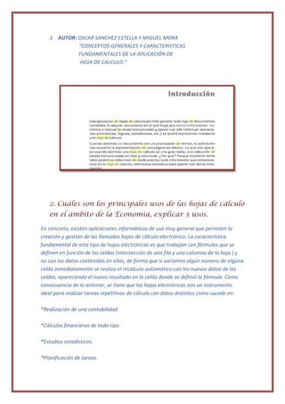 3. AUTOR: OSCAR SANCHEZ ESTELLA Y MIGUEL MORA
             “CONCEPTOS GENERALES Y CARACTERISTICAS
             FUNDAMENTALES DE LA APLICACIÓN DE
              HOJA DE CALCULO.”




   2. Cuáles son los principales usos de las hojas de cálculo
   en el ámbito de la Economía, explicar 5 usos.

En concreto, existen aplicaciones informáticas de uso muy general que permiten la
creación y gestión de las llamadas hojas de cálculo electrónico. La característica
fundamental de este tipo de hojas electrónicas es que trabajan con fórmulas que se
definen en función de las celdas (intersección de una fila y una columna de la hoja ) y
no con los datos contenidos en ellas, de forma que si variamos algún número de alguna
celda inmediatamente se realiza el recalculo automático con los nuevos datos de las
celdas, apareciendo el nuevo resultado en la celda donde se definió la fórmula. Como
consecuencia de lo anterior, se tiene que las hojas electrónicas son un instrumento
ideal para realizar tareas repetitivas de cálculo con datos distintos como sucede en:

*Realización de una contabilidad.

*Cálculos financieros de todo tipo.

*Estudios estadísticos.

*Planificación de tareas.
 