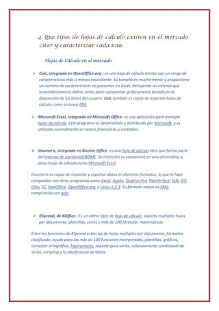 4. Que tipos de hojas de cálculo existen en el mercado
    citar y caracterizar cada una.

       Hojas de Cálculo en el mercado


 Calc, integrada en OpenOffice.org : es una hoja de cálculo similar con un rango de
  características más o menos equivalente. Su tamaño es mucho menor y proporciona
  un número de características no presentes en Excel, incluyendo un sistema que
  automáticamente define series para representar gráficamente basado en la
  disposición de los datos del usuario. Calc también es capaz de exportar hojas de
  cálculo como archivos PDF.

 Microsoft Excel, integrada en Microsoft Office: es una aplicación para manejar
  hojas de cálculo. Este programa es desarrollado y distribuido por Microsoft, y es
  utilizado normalmente en tareas financieras y contables.



 Gnumeric, integrada en Gnome Office: es una hoja de cálculo libre que forma parte
  del entorno de escritorioGNOME. Su intención es convertirse en una alternativa a
  otras hojas de cálculo como Microsoft Excel.

Gnumeric es capaz de importar y exportar datos en distintos formatos, lo que lo hace
compatible con otros programas como Excel, Applix, Quattro Pro, PlanPerfect, Sylk, DIF,
Oleo, SC, StarOffice, OpenOffice.org, y Lotus 1-2-3. Su formato nativo es XML,
comprimido con gzip.




 KSpread, de KOffice : Es un editor libre de hoja de cálculo, soporta múltiples hojas
  por documento, plantillas, series y más de 100 fórmulas matemáticas.

Entre las funciones de KSpread están las de hojas múltiples por documento, formateo
clasificado, ayuda para las más de 100 funciones incorporadas, plantillas, gráficos,
corrector ortográfico, hiperenlaces, soporte para series, coloreamiento condicional de
series, scripting y la clasificación de datos.
 