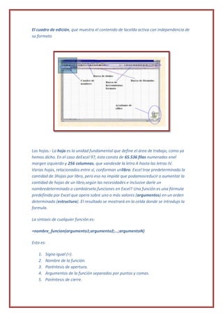 El cuadro de edición, que muestra el contenido de lacelda activa con independencia de
su formato




Las hojas.- La hoja es la unidad fundamental que define el área de trabajo, como ya
hemos dicho. En el caso deExcel 97, ésta consta de 65.536 filas numeradas enel
margen izquierdo y 256 columnas, que vandesde la letra A hasta las letras IV.
Varias hojas, relacionadas entre sí, conforman unlibro. Excel trae predeterminada la
cantidad de 3hojas por libro, pero eso no impide que podamosreducir o aumentar la
cantidad de hojas de un libro,según las necesidades e inclusive darle un
nombredeterminado o cambiárselo.funciones en Excel? Una función es una fórmula
predefinida por Excel que opera sobre uno o más valores (argumentos) en un orden
determinado (estructura). El resultado se mostrará en la celda donde se introdujo la
formula.

La sintaxis de cualquier función es:

=nombre_funcion(argumento1;argumento2;…;argumentoN)

Esto es:

   1.   Signo igual (=).
   2.   Nombre de la función.
   3.   Paréntesis de apertura.
   4.   Argumentos de la función separados por puntos y comas.
   5.   Paréntesis de cierre.
 