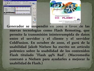 Generador se suspendió en 2002 a favor de las
 nuevas tecnologías como Flash Remoting, que
 permite la transmisión ininterrumpida de datos
 entre el servidor y el cliente y el servidor
 ColdFusion. En octubre de 2000, el gurú de la
 usabilidad Jakob Nielsen ha escrito un artículo
 polémico sobre la usabilidad de los contenidos
 Flash titulado "Flash 99% Bad". (Macromedia
 contrató a Nielsen para ayudarles a mejorar la
 usabilidad de Flash.)
 