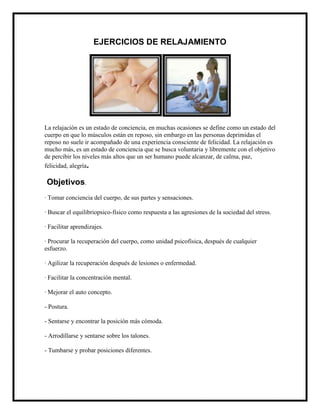 EJERCICIOS DE RELAJAMIENTO




La relajación es un estado de conciencia, en muchas ocasiones se define como un estado del
cuerpo en que lo músculos están en reposo, sin embargo en las personas deprimidas el
reposo no suele ir acompañado de una experiencia consciente de felicidad. La relajación es
mucho más, es un estado de conciencia que se busca voluntaria y libremente con el objetivo
de percibir los niveles más altos que un ser humano puede alcanzar, de calma, paz,
felicidad, alegría.

Objetivos.
· Tomar conciencia del cuerpo, de sus partes y sensaciones.

· Buscar el equilibriopsico-físico como respuesta a las agresiones de la sociedad del stress.

· Facilitar aprendizajes.

· Procurar la recuperación del cuerpo, como unidad psicofísica, después de cualquier
esfuerzo.

· Agilizar la recuperación después de lesiones o enfermedad.

· Facilitar la concentración mental.

· Mejorar el auto concepto.

- Postura.

- Sentarse y encontrar la posición más cómoda.

- Arrodillarse y sentarse sobre los talones.

- Tumbarse y probar posiciones diferentes.
 