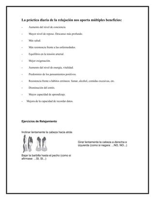 La práctica diaria de la relajación nos aporta múltiples beneficios:
-    Aumento del nivel de conciencia

-    Mayor nivel de reposo. Descanso más profundo.

-    Más salud.

-    Más resistencia frente a las enfermedades.

-    Equilibrio en la tensión arterial.

-    Mejor oxigenación.

-    Aumento del nivel de energía, vitalidad.

-    Predominio de los pensamientos positivos.

-    Resistencia frente a hábitos erróneos: fumar, alcohol, comidas excesivas, etc.

-    Disminución del estrés.

-    Mayor capacidad de aprendizaje.

-   Mejora de la capacidad de recordar datos.




Ejercicios de Relajamiento


Inclinar lentamente la cabeza hacia atrás


                                                  Girar lentamente la cabeza a derecha e
                                                  izquierda (como si negara: ...NO, NO...)


Bajar la barbilla hasta el pecho (como si
afirmase: ...SI, SI...)
 