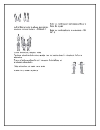 Subir los hombros con los brazos caídos a lo
                                              largo del cuerpo
Inclinar lateralmente la cabeza a derecha e
izquierda (como si dudara: ...QUIZÁS...)
                                              Bajar los hombros (como si no supiera:...NO
                                              SÉ...)




Manos en la nuca y espalda recta
Flexionar lateralmente la cintura y dejar caer los brazos derecho e izquierdo de forma
alternativa
Brazos a la altura del pecho, con los codos flexionados y un
antebrazo sobre el otro

Dirigir al máximo los codos hacia atrás

Vuelta a la posición de partida
 