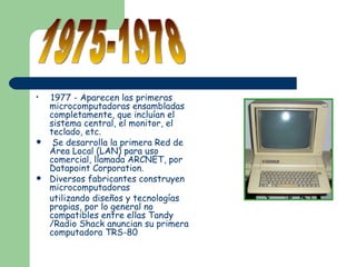 <ul><li>1977 - Aparecen las primeras microcomputadoras ensambladas completamente, que incluían el sistema central, el moni...
