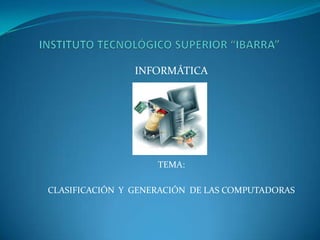 INSTITUTO TECNOLÓGICO SUPERIOR “IBARRA” INFORMÁTICA TEMA: CLASIFICACIÓN  Y  GENERACIÓN  DE LAS COMPUTADORAS 