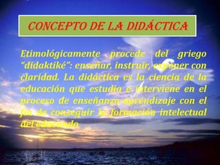Concepto de la didáctica
Etimológicamente procede del griego
“didaktiké”: enseñar, instruir, exponer con
claridad. La didáctica es la ciencia de la
educación que estudia e interviene en el
proceso de enseñanza-aprendizaje con el
fin de conseguir la formación intelectual
del educando