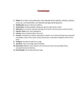 Terminología
1. Índice: En un libro u otra publicación, lista ordenada de los capítulos, artículos, materias,
voces, etc., en él contenidos, con indicación del lugar donde aparecen.
2. Modificación: Acción y efecto de modificar.
3. Ilustraciones: Estampa, grabado o dibujo que adorna o documenta un libro.
4. Referencia: En un escrito, indicación del lugar de él mismo o de otro al que se remite al lector.
5. Suprimir: Hacer cesar, hacer desaparecer.
6. Insertar: Incluir, introducir algo en otra cosa.
7. Formato: Tamaño de un impreso, expresado en relación con el número de hojas que comprende
cada pliego, es decir, folio, cuarto, octavo, dieciseisavo, o indicando la longitud y anchura de la
plana.
8. Configurar: Dar determinada forma a algo.
9. Actualizar : Hacer actual algo, darle actualidad
10. Documento: Diploma, carta, relación u otro escrito que ilustra acerca de algún hecho,
principalmente de los históricos.
11. Personalizado : Dar carácter personal a algo
 