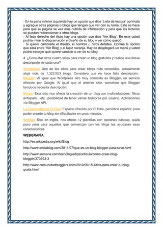 · En la parte inferior izquierda hay un opción que dice ‘Lista de lectura’ oprímala
y agregue otras páginas o blogs que tengan que ver con su tema. Esto se hace
para que su página se vea más nutrida de información y para que los lectores
se puedan redireccionar a otros blogs.
· Al lado derecho del título hay una opción que dice ‘Ver Blog’. En este usted
podría mirar la diagramación y diseño de su blog y ver cómo quedó.
· Si quiere cambiarle el diseño, el nombre u otros detalles. Oprima la opción
que está entre ‘Ver Blog’ y el lápiz naranja. Hay de desplegará un menú y usted
podrá escoger qué quiere cambiar o ver de su blog.
4. ¿Consultar otros cuatro sitios para crear un blog gratuitos y realice una breve
descripción de cada una?
Wordpress: Uno de los sitios para crear blogs más conocidos, actualmente
aloja más de 1,322,953 blogs. Considero que no hace falta descripción.
Blogger: Al igual que Wordpress otro muy conocido es Blogger, un servicio
ofrecido por Google. Al igual que el anterior sitio, considero que Blogger
tampoco necesita descripción.
Blogia: Este sitio nos ofrece la creación de un blog con multiredactores, filtros
antispam....etc., posibilidad de tener varias bitácoras por usuario, Aplicaciones
vía Blogger API.
La Comunidad de El País: Espacio ofrecido por El País, periódico español, para
poder crearte tu blog sin dificultades en unos minutos.
Weblog: Sitio en inglés, nos ofrece 12 plantillas con opciones básicas, quizá
poco pero para aquellos que comienzan con los blogs les ayudaran esas
características.
WEBGRAFÍA:
http://es.wikipedia.org/wiki/Blog
http://www.iniciablog.com/2011/07/que-es-un-blog-blogger-para-sirve.html
http://www.semana.com/tecnologia/tips/articulo/como-crear-blog-
blogger/373593-3
http://www.comunidadbloggers.com/2010/06/15-sitios-para-crear-tu-blog-
gratis.html
 
