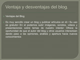  Ventajas del Blog
 Es muy sencillo crear un blog y publicar artículos en él.• Su uso
es gratuito• En el podemos subir imágenes, sonidos, videos y
presentaciones sobre temas de nuestro interés• Ofrece la
oportunidad de que el autor del blog y otros usuarios interactúen
dando paso a las opiniones, análisis y apertura hacia nuevos
conocimientos
 