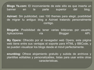 o Blogs Ya.com: El inconveniente de este sitio es que inserta un
banner en la parte superior del blog.
o Aziroet: Sin publicidad, casi 100 themes para elegir, posibilidad
de migrar tu antiguo blog a Aziroet tratando personalmente
contigo.
o Blogalia: Posibilidad de tener varias bitácoras por usuario,
Aplicaciones vía Blogger API.
o My Opera: Ofrecido por el navegador web Opera, esta página
web tiene entre sus ventajas el soporte para HTML y BBCode, y
se pueden visualizar los blogs desde el móvil perfectamente.
o enunblog: Ofrece alojamiento gratuito y subida de archivos y
plantillas editables y personalizables, listas para usar entre otras
características.
 