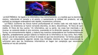 LA ELECTRÓNICA: Va ligada a la informática muy estrechamente, y a medida que la electrónica
mejora, reduciendo el tamaño y el precio, y aumentando la calidad del producto, así por
ejemplo se consiguen ordenadores más rápidos, económicos y eficaces.
LA FÍSICA: Conforme los físicos fueron profundizando en niveles cada vez más bajos de la
realidad, los fenómenos se fueron tornando discretos, es decir, discontinuos. "El físico de ayer
medía. El físico de hoy cuenta." En informática, por su parte, las cosas han marchado a la
inversa: se comenzó desde el otro extremo, avanzando en la dirección opuesta. La máquina de
Turing, era eminentemente digital, y todavía hoy nuestras computadoras son fundamentalmente
digitales, probablemente porque todavía la historia de la informática es muy corta. Para Hillis,
esta es una de las razones para criticar el estado en que nos encontramos: "no hemos pasado de
contar". Las computadoras seguirán siendo muy limitadas mientras no hayan evolucionado lo
suficiente para que los fenómenos informáticos se hagan tan complejos que necesitemos
medirlos en vez de contarlos
 