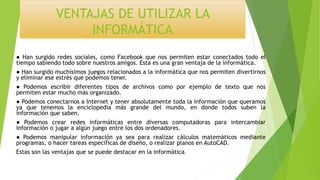 VENTAJAS DE UTILIZAR LA
INFORMÁTICA
● Han surgido redes sociales, como Facebook que nos permiten estar conectados todo el
tiempo sabiendo todo sobre nuestros amigos. Esta es una gran ventaja de la informática.
● Han surgido muchísimos juegos relacionados a la informática que nos permiten divertirnos
y eliminar ese estrés que podemos tener.
● Podemos escribir diferentes tipos de archivos como por ejemplo de texto que nos
permiten estar mucho más organizado.
● Podemos conectarnos a Internet y tener absolutamente toda la información que queramos
ya que tenemos la enciclopedia más grande del mundo, en donde todos suben la
información que saben.
● Podemos crear redes informáticas entre diversas computadoras para intercambiar
información o jugar a algún juego entre los dos ordenadores.
● Podemos manipular información ya sea para realizar cálculos matemáticos mediante
programas, o hacer tareas específicas de diseño, o realizar planos en AutoCAD.
Estas son las ventajas que se puede destacar en la informática.
 