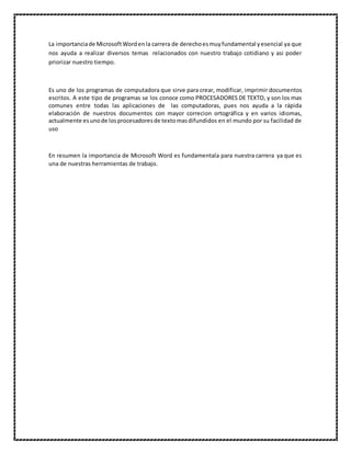 La importanciade MicrosoftWordenla carrera de derechoesmuyfundamental yesencial ya que
nos ayuda a realizar diversos temas relacionados con nuestro trabajo cotidiano y asi poder
priorizar nuestro tiempo.
Es uno de los programas de computadora que sirve para crear, modificar, imprimir documentos
escritos. A este tipo de programas se los conoce como PROCESADORES DE TEXTO, y son los mas
comunes entre todas las aplicaciones de las computadoras, pues nos ayuda a la rápida
elaboración de nuestros documentos con mayor correcion ortográfica y en varios idiomas,
actualmente esunode losprocesadoresde textomasdifundidos en el mundo por su facilidad de
uso
En resumen la importancia de Microsoft Word es fundamentala para nuestra carrera ya que es
una de nuestras herramientas de trabajo.