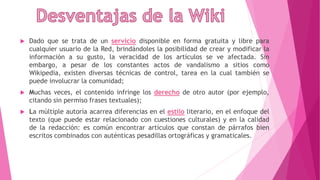  Dado que se trata de un servicio disponible en forma gratuita y libre para
cualquier usuario de la Red, brindándoles la posibilidad de crear y modificar la
información a su gusto, la veracidad de los artículos se ve afectada. Sin
embargo, a pesar de los constantes actos de vandalismo a sitios como
Wikipedia, existen diversas técnicas de control, tarea en la cual también se
puede involucrar la comunidad;
 Muchas veces, el contenido infringe los derecho de otro autor (por ejemplo,
citando sin permiso frases textuales);
 La múltiple autoría acarrea diferencias en el estilo literario, en el enfoque del
texto (que puede estar relacionado con cuestiones culturales) y en la calidad
de la redacción: es común encontrar artículos que constan de párrafos bien
escritos combinados con auténticas pesadillas ortográficas y gramaticales.
 