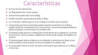  Es muy fácil de administrar.
 Un Blog puede tener varios autores.
 Una persona puede tener varios Blogs.
 Puedes controlar qué personas acceden al Blog.
 La 1ª entrada ( noticia) que se ve en el Blog es la última que se publica.
 Las personas que lean las entradas pueden hacerte comentarios en el Blog y
puedes recibir los comentarios en tu correo Gmail. Los alumnos pueden preguntar
dudas al profesor y comunicarse con él desde casa.
 El profesor puede poner en el Blog toda la información de su asignatura, así como
los ejercicios, teoría y enlaces a páginas de interés donde vengan actividades o el
temario.
 El alumno puede realizar trabajos en su ordenador y ponerlos en el Blog, ya sea
como entradas o como enlaces a archivos situados en su página web.
 Es conveniente indicar el autor de toda la información que aparezca en tu Blog y
no sea tuya.
Características
 