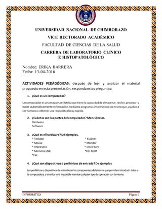 INFORMÁTICA Página 1
UNIVERSIDAD NACIONAL DE CHIMBORAZO
VICE RECTORADO ACADÉMICO
FACULTAD DE CIENCIAS DE LA SALUD
CARRERA DE LABORATORIO CLÍNICO
E HISTOPATOLÓGICO
Nombre: ERIKA BARRERA
Fecha: 13-04-2016
ACTIVIDADES PEDAGÓGICAS: después de leer y analizar el material
propuesto en esta presentación, responda estas preguntas:
1. ¿Qué es un computador?
Un computadores unamaquinaeléctricaque tiene lacapacidadde almacenar,recibir, procesar y
tratar automáticamente información mediante programasinformáticoslosmismoque,ayudanal
serhumanoa obtenerunarespuestaclaray rápida.
2. ¿Cuántas son las partes del computador? Menciónelas.
Hardware
Software
3. ¿Qué es el hardware? Dé ejemplos.
* Teclado * Escáner
* Mouse * Monitor
* Impresora * Discoduro
* MemoriaUSB *CD- ROM
*Fax
4. ¿Qué son dispositivos o periféricos de entrada? De ejemplos
Losperiféricosodispositivosdeentradasonloscomponentesdelsistemaquepermitenintroducir datosa
lacomputadora, ysinellosseríaimposibleintentarcualquiertipodeoperaciónconlamisma.
 