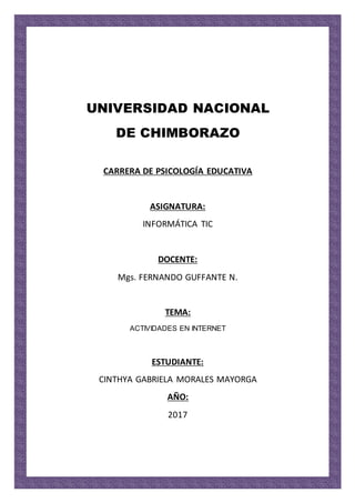 UNIVERSIDAD NACIONAL
DE CHIMBORAZO
CARRERA DE PSICOLOGÍA EDUCATIVA
ASIGNATURA:
INFORMÁTICA TIC
DOCENTE:
Mgs. FERNANDO GUFFANTE N.
TEMA:
ACTIVIDADES EN INTERNET
ESTUDIANTE:
CINTHYA GABRIELA MORALES MAYORGA
AÑO:
2017
 
