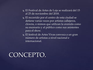  El Festival de Artes de Loja se realizará del 15
al 25 de noviembre del 2018.
 El recorrido por el centro de esta ciudad se
detiene varias veces por artistas callejeros,
clowns, o mimos que utilizan la avenida como
su escenario y al público como sus asistentes
para el show.
 El festival de Artes Vivas convoca a un gran
número de artistas a nivel nacional e
internacional.
CONCEPTO.
 