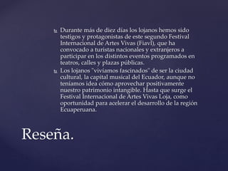 Durante más de diez días los lojanos hemos sido
testigos y protagonistas de este segundo Festival
Internacional de Artes Vivas (Fiavl), que ha
convocado a turistas nacionales y extranjeros a
participar en los distintos eventos programados en
teatros, calles y plazas públicas.
 Los lojanos "vivíamos fascinados" de ser la ciudad
cultural, la capital musical del Ecuador, aunque no
teníamos idea cómo aprovechar positivamente
nuestro patrimonio intangible. Hasta que surge el
Festival Internacional de Artes Vivas Loja, como
oportunidad para acelerar el desarrollo de la región
Ecuaperuana.
Reseña.
 