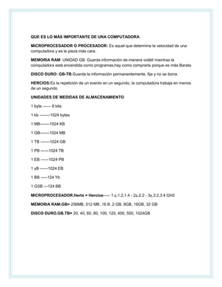 QUE ES LO MÁS IMPORTANTE DE UNA COMPUTADORA
MICROPROCESADOR O PROCESADOR: Es aquel que determina la velocidad de una
computadora y es la pieza más cara.
MEMORIA RAM: UNIDAD GB. Guarda información de manera volátil mientras la
computadora está encendida como programas,hay como comprarla porque es más Barata
DISCO DURO: GB-TB.Guarda la información permanentemente, fija y no se borra.
HERCIOS:Es la repetición de un evento en un segundo, la computadora trabaja en menos
de un segundo
UNIDADES DE MEDIDAS DE ALMACENAMIENTO
1 byte ------ 8 bits
1 kb --------1024 bytes
1 MB-------1024 KB
1 GB-------1024 MB
1 TB -------1024 GB
1 PB ------1024 TB
1 EB ------1024 PB
1 yB ------1024 EB
1 BB -----124 Yb
1 GSB ---124 BB
MICROPROCESADOR.Herts = Hercios----- 1. ,1.2,1.4 - 2 ,2.2 - 3 ,3.2,3.4 GH2
MEMORIA RAM.GB= 256MB, 512 MB ,16 B ,2 GB, 8GB, 16GB, 32 GB
DISCO DURO.GB.TB= 20, 40, 60, 80, 100, 120, 400, 500, 1024GB

 