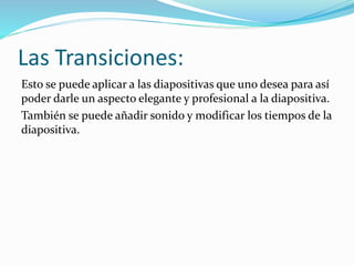Las Transiciones:
Esto se puede aplicar a las diapositivas que uno desea para así
poder darle un aspecto elegante y profesional a la diapositiva.
También se puede añadir sonido y modificar los tiempos de la
diapositiva.
 