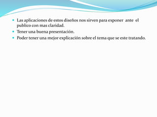  Las aplicaciones de estos diseños nos sirven para exponer ante el
publico con mas claridad.
 Tener una buena presentación.
 Poder tener una mejor explicación sobre el tema que se este tratando.
 