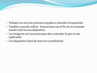  Trabajar con un texto necesario ayudara a entender la exposición.
 También se puede utilizar ilustraciones con el fin de no acumular
mucho texto en una diapositiva.
 Las imágenes son necesarias para dar a entender lo que se esta
explicando.
 Una diapositiva llena de texto no es profesional.
 