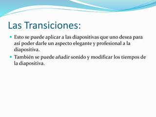 Las Transiciones:
 Esto se puede aplicar a las diapositivas que uno desea para
así poder darle un aspecto elegante y profesional a la
diapositiva.
 También se puede añadir sonido y modificar los tiempos de
la diapositiva.
 