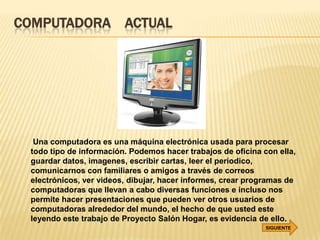 COMPUTADORA ACTUAL




  Una computadora es una máquina electrónica usada para procesar
 todo tipo de información. Podemos hacer trabajos de oficina con ella,
 guardar datos, imagenes, escribir cartas, leer el periodico,
 comunicarnos con familiares o amigos a través de correos
 electrónicos, ver videos, dibujar, hacer informes, crear programas de
 computadoras que llevan a cabo diversas funciones e incluso nos
 permite hacer presentaciones que pueden ver otros usuarios de
 computadoras alrededor del mundo, el hecho de que usted este
 leyendo este trabajo de Proyecto Salón Hogar, es evidencia de ello.
                                                              SIGUIENTE
 