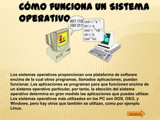 Cómo funciona un Sistema
    Operativo




Los sistemas operativos proporcionan una plataforma de software
encima de la cual otros programas, llamados aplicaciones, puedan
funcionar. Las aplicaciones se programan para que funcionen encima de
un sistema operativo particular, por tanto, la elección del sistema
operativo determina en gran medida las aplicaciones que puedes utilizar.
Los sistemas operativos más utilizados en los PC son DOS, OS/2, y
Windows, pero hay otros que también se utilizan, como por ejemplo
Linux.
                                                             SIGUIENTE
 