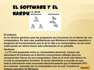 El software y El
       hardware


El software
es un término genérico para los programas que funcionan en el interior de una
computadora. En este caso posiblemente sea Windows el sistema operativo o
programa de funcionamiento que le da la vida a su computadora, es así como
usted puede ver ahora mismo esta información en su pantalla.
Hardware
. La PC está preparada como su computadora personal, aunque esa
abreviatura El hardware es el término comunmente utilizado para los
componentes físicos de una computadora. Éste es el nivel más básico en
el cual la computadora funciona. El punto dominante a recordar es que
toda la información está procesada electrónicamente por el Hardware (PC)
es a menudo asociada con la computadora con la cual funciona el
                                                                    SIGUIENTE
sistema operativo de Windows.
 