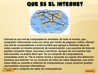 Que es el Internet




Internet es una red de computadoras alrededor de todo el mundo, que
comparten información unas con otras por medio de páginas o sitios. Siendo
una red de computadoras a nivel mundial que agrupa a distintos tipos de
redes usando un mismo protocolo de comunicación. Los usuarios de Internet
pueden compartir datos, recursos y servicios. Aunque de una manera más
estructurada, se podría decir que "es un conjunto de computadoras
conectadas entre sí.'' De la misma forma y tomando en cuenta otra definición
tenemos que Internet "es un conjunto de miles de redes dispersas, que entre
todas ellas se conecta a millones de computadoras, cuyos usuarios pueden
intercambiar recursos informáticos
Es una red o conjunto de redes de computadoras
  INICIO
                                                                    SIGUIENTE
 