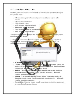 VENTANA FORMATO DE CELDAS
Excel nos permite modificar la visualización de los números en la celda. Para ello, seguir
los siguientes pasos:
o Seleccionar el rango de celdas al cual queremos modificar el aspecto de los
números.
o Seleccionar el menú Formato.
o Elegir la opción Celdas...
o Hacer clic sobre la pestaña Número.
o Aparecerá la ficha de la derecha:
o Elegir la opción deseada del recuadro Categoría:.
o Hacer clic sobre el botón Aceptar.
Al elegir cualquier opción, aparecerá en el recuadro Muestra un modelo de cómo quedará
nuestra selección en la celda.
A continuación pasamos a explicarte las distintas opciones del recuadro Categoría: se
elegirá de la lista una categoría dependiendo del valor introducido en la celda. Las
categorías más utilizadas son:

 NÚMERO
o General: Visualiza en la celda exactamente el valor introducido. Es el formato que
utiliza Excel por defecto. Este formato admite enteros, decimales, números en forma
exponencial si la cifra no coje por completo en la celda.
o Número: Contiene una serie de opciones que permiten especificar el número de
decimales, también permite especificar el separador de millares y la forma de
visualizar los números negativos.
o Moneda: Es parecido a la categoría Número, permite especificar el número de
decimales, se puede escoger el símbolo monetario como podría ser € y la forma de
visualizar los números negativos.
o Contabilidad: Difiere del formato moneda en que alinea los símbolos de moneda y
las comas decimales en una columna.

 