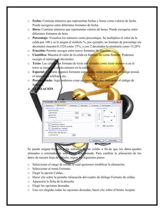 o Fecha: Contiene números que representan fechas y horas como valores de fecha.
Puede escogerse entre diferentes formatos de fecha.
o Hora: Contiene números que representan valores de horas. Puede escogerse entre
diferentes formatos de hora.
o Porcentaje: Visualiza los números como porcentajes. Se multiplica el valor de la
celda por 100 y se le asigna el símbolo %, por ejemplo, un formato de porcentaje sin
decimales muestra 0,1528 como 15%, y con 2 decimales lo mostraría como 15,28%.
o Fracción: Permite escoger entre nueve formatos de fracción.
o Científica: Muestra el valor de la celda en formato de coma flotante. Podemos
escoger el número de decimales.
o Texto: Las celdas con formato de texto son tratadas como texto incluso si en el
texto se encuentre algún número en la celda.
o Especial: Contiene algunos formatos especiales, como puedan ser el código postal,
el número de teléfono, etc.
o Personalizada: Aquí podemos crear un nuevo formato, indicando el código de
formato.
 ALINEACIÓN

Se puede asignar formato a las entradas de las celdas a fin de que los datos queden
alineados u orientados de una forma determinada. Para cambiar la alineación de los
datos de nuestra hoja de cálculo, seguir los siguientes pasos:
o
o
o
o
o
o
o

Seleccionar el rango de celdas al cual queremos modificar la alineación.
Seleccionar el menú Formato.
Elegir la opción Celdas...
Hacer clic sobre la pestaña Alineación del cuadro de diálogo Formato de celdas.
Aparecerá la ficha de la derecha.
Elegir las opciones deseadas.
Una vez elegidas todas las opciones deseadas, hacer clic sobre el botón Aceptar.

 