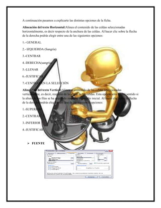 A continuación pasamos a explicarte las distintas opciones de la ficha.
Alineación del texto Horizontal:Alinea el contenido de las celdas seleccionadas
horizontalmente, es decir respecto de la anchura de las celdas. Al hacer clic sobre la flecha
de la derecha podrás elegir entre una de las siguientes opciones:
1.- GENERAL
2.- IZQUIERDA (Sangría)
3.-CENTRAR
4.-DERECHA(sangría)
5.-LLENAR
6.-JUSTIFICAR
7.-CENTRAR EN LA SELECCIÓN
Alineación del texto Vertical:Alinea el contenido de las celdas seleccionadas
verticalmente, es decir, respecto de la altura de las celdas. Esta opción sólo tendrá sentido si
la altura de las filas se ha ampliado respecto al tamaño inicial. Al hacer clic sobre la flecha
de la derecha podrás elegir entre una de las siguientes opciones:
1.-SUPERIOR
2.-CENTRAR
3.-INFERIOR
4.-JUSTIFICAR

 FUENTE

 