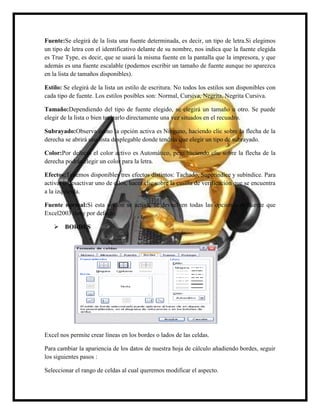 Fuente:Se elegirá de la lista una fuente determinada, es decir, un tipo de letra.Si elegimos
un tipo de letra con el identificativo delante de su nombre, nos indica que la fuente elegida
es True Type, es decir, que se usará la misma fuente en la pantalla que la impresora, y que
además es una fuente escalable (podemos escribir un tamaño de fuente aunque no aparezca
en la lista de tamaños disponibles).
Estilo: Se elegirá de la lista un estilo de escritura. No todos los estilos son disponibles con
cada tipo de fuente. Los estilos posibles son: Normal, Cursiva, Negrita, Negrita Cursiva.
Tamaño:Dependiendo del tipo de fuente elegido, se elegirá un tamaño u otro. Se puede
elegir de la lista o bien teclearlo directamente una vez situados en el recuadro.
Subrayado:Observa como la opción activa es Ninguno, haciendo clic sobre la flecha de la
derecha se abrirá una lista desplegable donde tendrás que elegir un tipo de subrayado.
Color:Por defecto el color activo es Automático, pero haciendo clic sobre la flecha de la
derecha podrás elegir un color para la letra.
Efectos:Tenemos disponibles tres efectos distintos: Tachado, Superíndice y subíndice. Para
activar o desactivar uno de ellos, hacer clic sobre la casilla de verificación que se encuentra
a la izquierda.
Fuente normal:Si esta opción se activa, se devuelven todas las opciones de fuente que
Excel2003 tiene por defecto.
 BORDES

Excel nos permite crear líneas en los bordes o lados de las celdas.
Para cambiar la apariencia de los datos de nuestra hoja de cálculo añadiendo bordes, seguir
los siguientes pasos :
Seleccionar el rango de celdas al cual queremos modificar el aspecto.

 