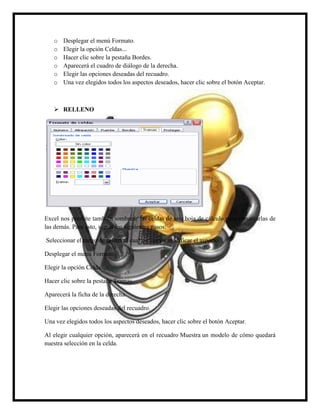o
o
o
o
o
o

Desplegar el menú Formato.
Elegir la opción Celdas...
Hacer clic sobre la pestaña Bordes.
Aparecerá el cuadro de diálogo de la derecha.
Elegir las opciones deseadas del recuadro.
Una vez elegidos todos los aspectos deseados, hacer clic sobre el botón Aceptar.

 RELLENO

Excel nos permite también sombrear las celdas de una hoja de cálculo para remarcarlas de
las demás. Para esto, seguir los siguientes pasos:
Seleccionar el rango de celdas al cual queremos modificar el aspecto.
Desplegar el menú Formato.
Elegir la opción Celdas...
Hacer clic sobre la pestaña Tramas.
Aparecerá la ficha de la derecha.
Elegir las opciones deseadas del recuadro.
Una vez elegidos todos los aspectos deseados, hacer clic sobre el botón Aceptar.
Al elegir cualquier opción, aparecerá en el recuadro Muestra un modelo de cómo quedará
nuestra selección en la celda.

 