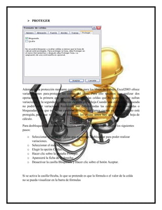  PROTEGER

Además de la protección mediante contraseñas para los libros de trabajo, Excel2003 ofrece
varias órdenes para proteger las celdas del libro. Para ello tenemos que realizar dos
operaciones: la primera que consiste en proteger las celdas que no queremos que sufran
variaciones, y la segunda que consiste en proteger la hoja.Cuando una celda está bloqueada
no podrá sufrir variaciones. Realmente por defecto todas las celdas están protegidas o
bloqueadas para que no sufran cambios, pero no nos damos cuenta ya que la hoja no está
protegida, para que realmente se bloqueen las celdas antes hay que proteger la hoja de
cálculo.
Para desbloquear las celdas que queremos variar en algún momento sigue los siguientes
pasos:
o Seleccionar el rango de celdas que queremos desbloquear para poder realizar
variaciones.
o Seleccionar el menú Formato.
o Elegir la opción Celdas...
o Hacer clic sobre la pestaña Proteger.
o Aparecerá la ficha de la derecha:
o Desactivar la casilla Bloqueada y Hacer clic sobre el botón Aceptar.

Si se activa la casilla Oculta, lo que se pretende es que la fórmula o el valor de la celda
no se pueda visualizar en la barra de fórmulas

 