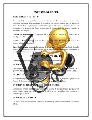 ENTORNO DE EXCEL
Partes del Entorno de Excel:
Se ha diseñado para ayudarle a encontrar rápidamente los comandos necesarios para
completar una tarea. Los comandos se organizan en grupos lógicos, que se reúnen en
fichas.Para reducir la aglomeración en pantalla, algunas fichas sólo se muestran cuando son
necesarias. Por ejemplo, la ficha Herramientas de imagen solo se muestra cuando se
selecciona una imagen.
Nombre de una celda:Está compuesta por la letra de la columna y el número de la
fila. Ejemplo A1
Cuadro de Nombres: Lugar que muestra la posición actual del puntero de celda, o del
nombre asignado a un rango.
Barra de Fórmulas: Muestra el contenido de una celda y permite la creación de formulas
usando un asistente el cual está ubicado en el lado izquierdo de la barra o mediante la
escritura de la fórmula en forma manual.

EL ENTORNO DE TRABAJO.
La ventana de Excel contiene un gran número de elementos distintos:
LA BARRA DE TÍTULO.
En ella aparece el nombre del programa (Microsoft Excel), el nombre del documento con el
que estés trabajando y los clásicos botones de Minimizar, Maximizar/Restaurar y Cerrar.
LA CINTA DE OPCIONES.
Recopila la mayor parte de los comandos que puedes usar en el programa, agrupados en
función de distintas tares en fichas generales y en grupos más específicos.
LA BARRA DE HERRAMIENTAS DE ACCESO RÁPIDO.
Conjunto de botones agrupados personalizable, facilita el trabajo al tener que pulsar un
botón en esta barra antes que tener que desplazarse por las fichas hasta encontrar el
comando que se busca.
LA BARRA DE FÓRMULAS.
Se utiliza para introducir datos en la hoja de cálculo y para ver el contenido de la celda
activa.

 