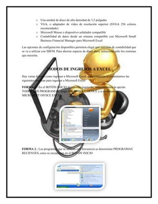 o Una unidad de disco de alta densidad de 3,5 pulgadas
o VGA, o adaptador de vídeo de resolución superior (SVGA 256 colores
recomendado)
o Microsoft Mouse o dispositivo señalador compatible
o Contabilidad de datos desde un sistema compatible con Microsoft Small
Business Financial Manager para Microsoft Excel
Las opciones de configuración disponibles permiten elegir qué sistemas de contabilidad que
se va a utilizar con SBFM. Para ahorrar espacio de disco duro, seleccione sólo los sistemas
que necesita.

MODOS DE INGRESOS A EXCEL
Hay varias formas como ingresar a Microsoft Excel, a continuación le presentamos las
siguientes maneras para ingresar a Microsoft Excel:
FORMA 1.- En el BOTÓN INICIO damos clic izquierdo, seleccionamos la opción
TODOS LOS PROGRAMAS, luego MICROSOFT OFFICE y a continuación
MICROSOFT OFFICE EXCEL

FORMA 2.- Los programas que se utilizan con frecuencia se denominan PROGRAMAS
RECIENTES, estos se encuentran en el BOTÓN INICIO

 