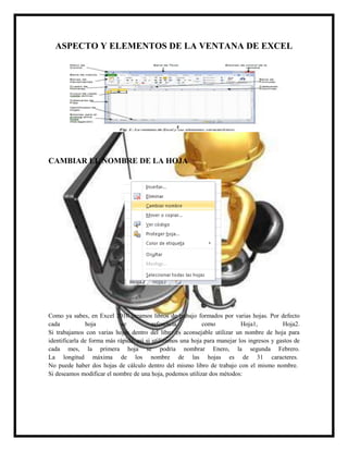 ASPECTO Y ELEMENTOS DE LA VENTANA DE EXCEL

CAMBIAR EL NOMBRE DE LA HOJA

Como ya sabes, en Excel 2010 creamos libros de trabajo formados por varias hojas. Por defecto
cada
hoja
se
referencia
como
Hoja1,
Hoja2.
Si trabajamos con varias hojas dentro del libro es aconsejable utilizar un nombre de hoja para
identificarla de forma más rápida, así si utilizamos una hoja para manejar los ingresos y gastos de
cada mes, la primera hoja se podría nombrar Enero, la segunda Febrero.
La longitud máxima de los nombre de las hojas es de 31 caracteres.
No puede haber dos hojas de cálculo dentro del mismo libro de trabajo con el mismo nombre.
Si deseamos modificar el nombre de una hoja, podemos utilizar dos métodos:

 