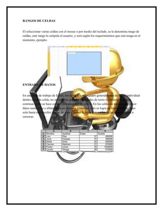 RANGOS DE CELDAS
El seleccionar varias celdas con el mouse o por medio del teclado, se le denomina rango de
celdas, este rango lo estipula el usuario, y será según los requerimientos que este tenga en el
momento, ejemplo:

ENTRADA DE DATOS
En una hoja de trabajo de Excel, los datos son manejados generalmente de forma individual
dentro de cada celda, no se escriben grandes cantidades de texto o números en forma
continua como se hace con los procesadores de textos. En las celdas se pueden introducir
datos numéricos o alfanuméricos (letras y números), esto se logra de forma simple, pues
solo basta con escribir el tipo de dato y pulsar la tecla Enter o las teclas direccionales o
cursoras.

 