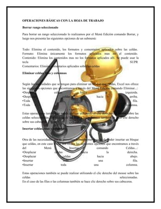 OPERACIONES BÁSICAS CON LA HOJA DE TRABAJO
Borrar rango seleccionado
Para borrar un rango seleccionado lo realizamos por el Menú Edición comando Borrar, y
luego nos presenta las siguientes opciones de un submenú:

Todo: Elimina el contenido, los formatos y comentarios aplicados sobre las celdas.
Formato: Elimina únicamente los formatos aplicados mas no el contenido.
Contenido: Elimina los contenidos mas no los formatos aplicados allí. Se puede usar la
tecla
SUPR
Comentarios: Elimina comentarios aplicados sobre las celdas
Eliminar celdas, filas y columnas

Según las necesidades que se tengan para eliminar un bloque que celdas, Excel nos ofrece
las siguientes opciones que encontramos a través del Menú Edición comando Eliminar...:
•Desplazar
celdas
hacia
la
izquierda.
•Desplazar
celdas
hacia
arriba.
•Toda
la
fila.
•Toda
la
columna.
Estas operaciones también se puede realizar utilizando el clic derecho del mouse sobre las
celdas seleccionadas. En el caso de las filas o las columnas también se hace clic derecho
sobre sus cabeceras.
Insertar celdas, filas y columnas

Otra de las necesidades que se presentan frecuentemente es la de poder insertar un bloque
que celdas, en este caso Excel nos ofrece las siguientes opciones que encontramos a través
del
Menú
Insertar
comando
Celdas...:
•Desplazar
celdas
hacia
la
derecha.
•Desplazar
celdas
hacia
abajo.
•Insertar
toda
una
fila.
•Insertar
toda
una
columna.
Estas operaciones también se puede realizar utilizando el clic derecho del mouse sobre las
celdas
seleccionadas.
En el caso de las filas o las columnas también se hace clic derecho sobre sus cabeceras.

 