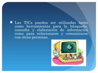  Las TICs pueden ser utilizadas tanto
como herramientas para la búsqueda,
consulta y elaboración de información
como para relacionarse y comunicarse
con otras personas.

 