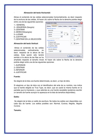 ·

Alineación del texto Horizontal:

Alinea el contenido de las celdas seleccionadas horizontalmente, es decir respecto
de la anchura de las celdas. Al hacer clic sobre la flecha de la derecha podrás elegir
entre una de las siguientes opciones:
1.- GENERAL
2.- IZQUIERDA (Sangría)
3.-CENTRAR
4.-DERECHA(sangría)
5.-LLENAR
6.-JUSTIFICAR
7.-CENTRAR EN LA SELECCIÓN
Alineación del texto Vertical:
Alinea el contenido de las celdas
seleccionadas verticalmente,
es
decir, respecto de la altura de las
celdas. Esta opción sólo tendrá
sentido si la altura de las filas se ha
ampliado respecto al tamaño inicial. Al hacer clic sobre la flecha de la derecha
podrás elegir entre una de las siguientes opciones:
1.-SUPERIOR
2.-CENTRAR
3.-INFERIOR
4.-JUSTIFICAR
Fuente:
Se elegirá de la lista una fuente determinada, es decir, un tipo de letra.
Si elegimos un tipo de letra con el identificativo del ante de su nombre, nos indica
que la fuente elegida es True Type, es decir, que se usará la misma fuente en la
pantalla que la impresora, y que además es una fuente escalable (podemos escribir
un tamaño de fuente aunque no aparezca en la lista de tamaños disponibles).
Estilo:
Se elegirá de la lista un estilo de escritura. No todos los estilos son disponibles con
cada tipo de fuente. Los estilos posibles son: Normal, Cursiva, Negrita, Negrita
Cursiva.
Tamaño:

 