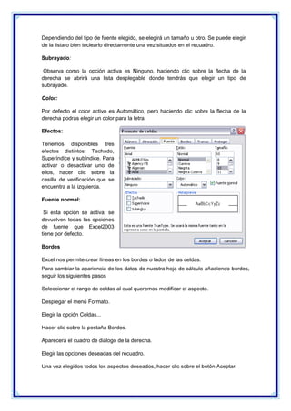 Dependiendo del tipo de fuente elegido, se elegirá un tamaño u otro. Se puede elegir
de la lista o bien teclearlo directamente una vez situados en el recuadro.
Subrayado:
Observa como la opción activa es Ninguno, haciendo clic sobre la flecha de la
derecha se abrirá una lista desplegable donde tendrás que elegir un tipo de
subrayado.
Color:
Por defecto el color activo es Automático, pero haciendo clic sobre la flecha de la
derecha podrás elegir un color para la letra.
Efectos:
Tenemos disponibles tres
efectos distintos: Tachado,
Superíndice y subíndice. Para
activar o desactivar uno de
ellos, hacer clic sobre la
casilla de verificación que se
encuentra a la izquierda.
Fuente normal:
Si esta opción se activa, se
devuelven todas las opciones
de fuente que Excel2003
tiene por defecto.
Bordes
Excel nos permite crear líneas en los bordes o lados de las celdas.
Para cambiar la apariencia de los datos de nuestra hoja de cálculo añadiendo bordes,
seguir los siguientes pasos
Seleccionar el rango de celdas al cual queremos modificar el aspecto.
Desplegar el menú Formato.
Elegir la opción Celdas...
Hacer clic sobre la pestaña Bordes.
Aparecerá el cuadro de diálogo de la derecha.
Elegir las opciones deseadas del recuadro.
Una vez elegidos todos los aspectos deseados, hacer clic sobre el botón Aceptar.

 