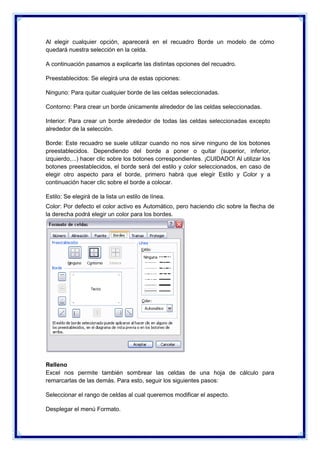 Al elegir cualquier opción, aparecerá en el recuadro Borde un modelo de cómo
quedará nuestra selección en la celda.
A continuación pasamos a explicarte las distintas opciones del recuadro.
Preestablecidos: Se elegirá una de estas opciones:
Ninguno: Para quitar cualquier borde de las celdas seleccionadas.
Contorno: Para crear un borde únicamente alrededor de las celdas seleccionadas.
Interior: Para crear un borde alrededor de todas las celdas seleccionadas excepto
alrededor de la selección.
Borde: Este recuadro se suele utilizar cuando no nos sirve ninguno de los botones
preestablecidos. Dependiendo del borde a poner o quitar (superior, inferior,
izquierdo,...) hacer clic sobre los botones correspondientes. ¡CUIDADO! Al utilizar los
botones preestablecidos, el borde será del estilo y color seleccionados, en caso de
elegir otro aspecto para el borde, primero habrá que elegir Estilo y Color y a
continuación hacer clic sobre el borde a colocar.
Estilo: Se elegirá de la lista un estilo de línea.
Color: Por defecto el color activo es Automático, pero haciendo clic sobre la flecha de
la derecha podrá elegir un color para los bordes.

Relleno
Excel nos permite también sombrear las celdas de una hoja de cálculo para
remarcarlas de las demás. Para esto, seguir los siguientes pasos:
Seleccionar el rango de celdas al cual queremos modificar el aspecto.
Desplegar el menú Formato.

 