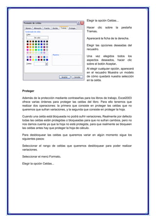 Elegir la opción Celdas...
Hacer clic
Tramas.

sobre

la

pestaña

Aparecerá la ficha de la derecha.
Elegir las opciones deseadas del
recuadro.
Una vez elegidos todos
aspectos deseados, hacer
sobre el botón Aceptar.

los
clic

Al elegir cualquier opción, aparecerá
en el recuadro Muestra un modelo
de cómo quedará nuestra selección
en la celda.

Proteger
Además de la protección mediante contraseñas para los libros de trabajo, Excel2003
ofrece varias órdenes para proteger las celdas del libro. Para ello tenemos que
realizar dos operaciones: la primera que consiste en proteger las celdas que no
queremos que sufran variaciones, y la segunda que consiste en proteger la hoja.
Cuando una celda está bloqueada no podrá sufrir variaciones. Realmente por defecto
todas las celdas están protegidas o bloqueadas para que no sufran cambios, pero no
nos damos cuenta ya que la hoja no está protegida, para que realmente se bloqueen
las celdas antes hay que proteger la hoja de cálculo.
Para desbloquear las celdas que queremos variar en algún momento sigue los
siguientes pasos:
Seleccionar el rango de celdas que queremos desbloquear para poder realizar
variaciones.
Seleccionar el menú Formato.
Elegir la opción Celdas...

 