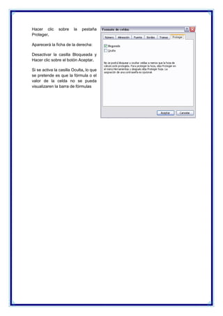 Hacer clic
Proteger.

sobre

la

pestaña

Aparecerá la ficha de la derecha:
Desactivar la casilla Bloqueada y
Hacer clic sobre el botón Aceptar.
Si se activa la casilla Oculta, lo que
se pretende es que la fórmula o el
valor de la celda no se pueda
visualizaren la barra de fórmulas

 