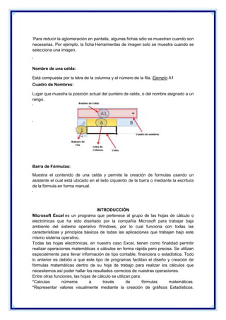 ‘Para reducir la aglomeración en pantalla, algunas fichas sólo se muestran cuando son
necesarias. Por ejemplo, la ficha Herramientas de imagen solo se muestra cuando se
selecciona una imagen.
‘
Nombre de una celda:
Está compuesta por la letra de la columna y el número de la fila. Ejemplo A1
Cuadro de Nombres:
Lugar que muestra la posición actual del puntero de celda, o del nombre asignado a un
rango.
‘

‘

Barra de Fórmulas:
Muestra el contenido de una celda y permite la creación de formulas usando un
asistente el cual está ubicado en el lado izquierdo de la barra o mediante la escritura
de la fórmula en forma manual.
‘

INTRODUCCIÓN
Microsoft Excel es un programa que pertenece al grupo de las hojas de cálculo o
electrónicas que ha sido diseñado por la compañía Microsoft para trabajar baja
ambiente del sistema operativo Windows, por lo cual funciona con todas las
características y principios básicos de todas las aplicaciones que trabajan bajo este
mismo sistema operativo.
Todas las hojas electrónicas, en nuestro caso Excel, tienen como finalidad permitir
realizar operaciones matemáticas o cálculos en forma rápida pero precisa. Se utilizan
especialmente para llevar información de tipo contable, financiera o estadística. Todo
lo anterior es debido a que este tipo de programas facilitan el diseño y creación de
fórmulas matemáticas dentro de su hoja de trabajo para realizar los cálculos que
necesitemos así poder hallar los resultados correctos de nuestras operaciones.
Entre otras funciones, las hojas de cálculo se utilizan para:
*Calculas
números
a
través
de
fórmulas
matemáticas.
*Representar valores visualmente mediante la creación de gráficos Estadísticos.

 